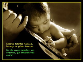 Esbanja talentos musicais, herança de gênios imortais Do céu ecoam melodias, em sinfonias, que embalam meu cantar 