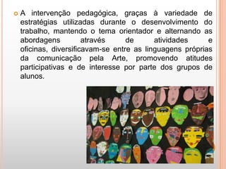    A intervenção pedagógica, graças à variedade de
    estratégias utilizadas durante o desenvolvimento do
    trabalho, mantendo o tema orientador e alternando as
    abordagens          através     de      atividades     e
    oficinas, diversificavam-se entre as linguagens próprias
    da comunicação pela Arte, promovendo atitudes
    participativas e de interesse por parte dos grupos de
    alunos.
 