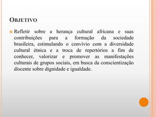 OBJETIVO
   Refletir sobre a herança cultural africana e suas
    contribuições para a formação da sociedade
    brasileira, estimulando o convívio com a diversidade
    cultural étnica e a troca de repertórios a fim de
    conhecer, valorizar e promover as manifestações
    culturais de grupos sociais, em busca da conscientização
    discente sobre dignidade e igualdade.
 