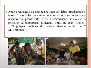   Após a realização de uma tempestade de idéias introduzindo o
    tema africanidades para os estudantes e iniciando o debate a
    respeito do preconceito e da discriminação, iniciou-se o
    processo de intervenção utilizando obras de arte: “Dança”
    , “Logotipos poéticos da cultura afro-brasileira”       e “
    Musicalidade”.
 