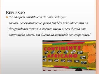 REFLEXÃO
   “A luta pela constituição de novas relações
    sociais, necessariamente, passa também pela luta contra as
    desigualdades raciais. A questão racial é, sem dúvida uma
    contradição aberta, um dilema da sociedade contemporânea.”
 