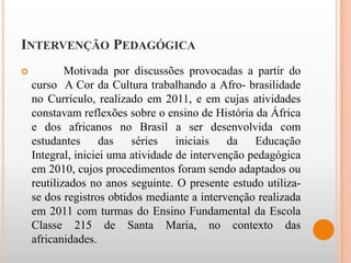 INTERVENÇÃO PEDAGÓGICA
           Motivada por discussões provocadas a partir do
    curso A Cor da Cultura trabalhando a Afro- brasilidade
    no Currículo, realizado em 2011, e em cujas atividades
    constavam reflexões sobre o ensino de História da África
    e dos africanos no Brasil a ser desenvolvida com
    estudantes      das   séries    iniciais   da   Educação
    Integral, iniciei uma atividade de intervenção pedagógica
    em 2010, cujos procedimentos foram sendo adaptados ou
    reutilizados no anos seguinte. O presente estudo utiliza-
    se dos registros obtidos mediante a intervenção realizada
    em 2011 com turmas do Ensino Fundamental da Escola
    Classe 215 de Santa Maria, no contexto das
    africanidades.
 