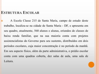 ESTRUTURA ESCOLAR
        A Escola Classe 215 de Santa Maria, campo de estudo deste
    trabalho, localiza-se na cidade de Santa Maria - DF, e apresenta em
    seu quadro, atualmente, 560 alunos e alunas, oriundos de classes de
    baixa renda familiar, que na sua maioria conta com projetos
    assistencialistas do Governo para seu sustento, distribuídos em dois
    períodos escolares, cuja maior concentração é no período da manhã.
    Em seu aspecto físico, além da parte administrativa, o prédio escolar
    conta com uma quadras coberta, dez salas de aula, uma sala de
    Leitura.
 
