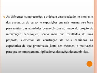    As diferentes compreensões e o debate desencadeado no momento
    dos encontros do curso e exposições em sala tornaram-se base
    para muitas das atividades desenvolvidas ao longo do projeto de
    intervenção pedagógica, sendo mais que resultados de uma
    proposta, elementos da construção de seus caminhos na
    expectativa de que promovesse junto aos mesmos, a motivação
    para que se tornassem multiplicadores das ações desenvolvidas.
 