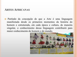 ARTES AFRICANAS

    Partindo da concepção de que a Arte é uma linguagem
    manifestada desde os primeiros momentos da história do
    homem e estruturada, em cada época e cultura, de maneira
    singular, o conhecimento dessa linguagem contribuirá para
    maior conhecimento do homem e do mundo.
 