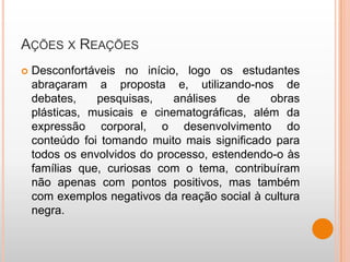 AÇÕES X REAÇÕES
   Desconfortáveis no início, logo os estudantes
    abraçaram a proposta e, utilizando-nos de
    debates,    pesquisas,    análises   de    obras
    plásticas, musicais e cinematográficas, além da
    expressão corporal, o desenvolvimento do
    conteúdo foi tomando muito mais significado para
    todos os envolvidos do processo, estendendo-o às
    famílias que, curiosas com o tema, contribuíram
    não apenas com pontos positivos, mas também
    com exemplos negativos da reação social à cultura
    negra.
 