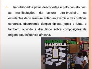         Impulsionados pelas descobertas e pelo contato com
    as    manifestações    da   cultura   afro-brasileira,   os
    estudantes dedicaram-se então ao exercício das práticas
    corporais, observando danças típicas, jogos e lutas, e
    também, ouvindo e discutindo sobre composições de
    origem e/ou influência africana.
 