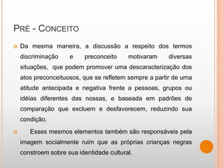 PRÉ - CONCEITO
   Da mesma maneira, a discussão a respeito dos termos
    discriminação    e     preconceito    motivaram    diversas
    situações, que podem promover uma descaracterização dos
    atos preconceituosos, que se refletem sempre a partir de uma
    atitude antecipada e negativa frente a pessoas, grupos ou
    idéias diferentes das nossas, e baseada em padrões de
    comparação que excluem e desfavorecem, reduzindo sua
    condição.
      Esses mesmos elementos também são responsáveis pela
    imagem socialmente ruim que as próprias crianças negras
    constroem sobre sua identidade cultural.
 