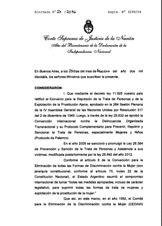 Acordada N 02-1 120 1G:> Expte. N° 3299/04
to4e 29' de  de la GVV
r:dJw dei P13 dek PlJ de k
Q1 oAíacWnal
En Buenos Aires, a los 23dias del mes de,e,¡.c del ano dos mil
dieciséis, lbs senores Ministros que suscriben la presente,
CONSIDERARON:
1. Que mediante el decreto ley 11.925 nuestro pals
ratificó el IConvenio para la Represión de la Trata de Personas y de la
Explotación de la Prostitución Ajena, aprobado en la 264 Sesión Plenaria
de la IV Asamblea General de las Naciones Unidas por Resolución 317
del 2 de diciembre de 1949. Luego, a través de la ley 25.632 se aprobó la
Convenci6n Internacional contra la Delincuencia Organizada
Transnacional y su Protocolo Complementario para Prevenir, Reprimir y
Sancionar la Trata de Personas, especialmente Mujeres y Ninos
(Protocolo de Palermo).
En el ano 2008 se sancionó y promulgó la Ley 26.364
de Prevención y Sanción de la Trata de Personas y Asistencia a sus
victimas, modificada posteriormente por la ley 26.842 del ano 2012.
Conforme al artículo 6 de la Convención para la
Eliminaci6n de todas las Formas de Discriminación contra la Mujer (con
jerarquia ! constitucional, conforme al articulo 75, inciso 22 de la
Constitución Nacional), el Estado Argentino asumió el compromiso
internacional de tomar todas las medidas apropiadas, incluso de carácter
legislativo, para suprimir todas las formas de trata de mujeres y
explotación de la prostitución de la mujer.
Que asi, en este marco, en el ano 1992, el Comité
para la Eliminación de la Discriminación contra la Mujer (CEDAW)
 