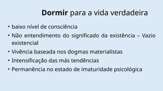 Dormir para a vida verdadeira
• baixo nível de consciência
• Não entendimento do significado da existência – Vazio
existencial
• Vivência baseada nos dogmas materialistas
• Intensificação das más tendências
• Permanência no estado de imaturidade psicológica
 