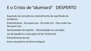 E o Cristo de “alumiará” DESPERTO
Expansão da consciência; entendimento do significado da
existência
Entendimento - Sei quem sou - De onde vim - Para onde vou -
Sei quem sou
Necessidades do Espírito - Necessidades ou vontades
Lei de equilíbrio e educação do Ser Existencial
Entendimento da dor
Amar ao próximo de forma integral
 