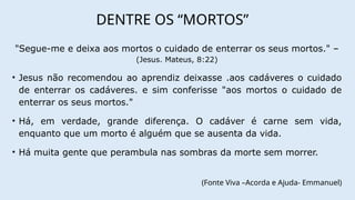 DENTRE OS “MORTOS”
"Segue-me e deixa aos mortos o cuidado de enterrar os seus mortos." –
(Jesus. Mateus, 8:22)
• Jesus não recomendou ao aprendiz deixasse .aos cadáveres o cuidado
de enterrar os cadáveres. e sim conferisse "aos mortos o cuidado de
enterrar os seus mortos."
• Há, em verdade, grande diferença. O cadáver é carne sem vida,
enquanto que um morto é alguém que se ausenta da vida.
• Há muita gente que perambula nas sombras da morte sem morrer.
(Fonte Viva –Acorda e Ajuda- Emmanuel)
 