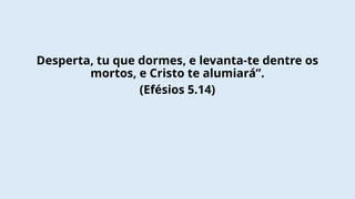 Desperta, tu que dormes, e levanta-te dentre os
mortos, e Cristo te alumiará”.
(Efésios 5.14)
 