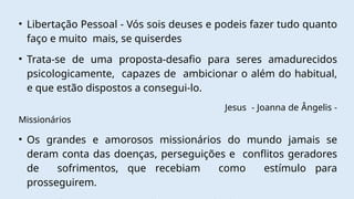 • Libertação Pessoal - Vós sois deuses e podeis fazer tudo quanto
faço e muito mais, se quiserdes
• Trata-se de uma proposta-desafio para seres amadurecidos
psicologicamente, capazes de ambicionar o além do habitual,
e que estão dispostos a consegui-lo.
Jesus - Joanna de Ângelis -
Missionários
• Os grandes e amorosos missionários do mundo jamais se
deram conta das doenças, perseguições e conflitos geradores
de sofrimentos, que recebiam como estímulo para
prosseguirem.
 