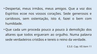 • Despertai, meus irmãos, meus amigos. Que a voz dos
Espíritos ecoe nos vossos corações. Sede generosos e
caridosos, sem ostentação, isto é, fazei o bem com
humildade.
• Que cada um proceda pouco a pouco à demolição dos
altares que todos ergueram ao orgulho. Numa palavra
sede verdadeiros cristãos e tereis o reino da verdade.
E.S.E- Cap. VII item 11
 