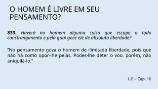 O HOMEM É LIVRE EM SEU
PENSAMENTO?
833. Haverá no homem alguma coisa que escape a todo
constrangimento e pela qual goze ele de absoluta liberdade?
“No pensamento goza o homem de ilimitada liberdade, pois que
não há como opor-lhe peias. Podes-lhe deter o voo, porém, não
aniquilá-lo.”
L.E – Cap. 10
 
