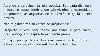 Aprende a participar da luta coletiva. Sai, cada dia, de ti
mesmo, e busca sentir a dor ,do vizinho, a necessidade
do próximo, as angústias de teu Irmão e ajuda quanto
possas.
Não te galvanizes na esfera do próprio "eu".
Desperta e vive com todos, por todos e para todos,
porque ninguém respira tão-somente para si.
Em qualquer parte do Universo, somos usufrutuários do
esforço e do sacrifício de milhões de existências.
 