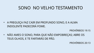 SONO NO VELHO TESTAMENTO
• A PREGUIÇA FAZ CAIR EM PROFUNDO SONO, E A ALMA
INDOLENTE PADECERÁ FOME.
PROVÉRBIOS 19:15
• NÃO AMES O SONO, PARA QUE NÃO EMPOBREÇAS; ABRE OS
TEUS OLHOS, E TE FARTARÁS DE PÃO.
PROVÉRBIOS 20:13
 