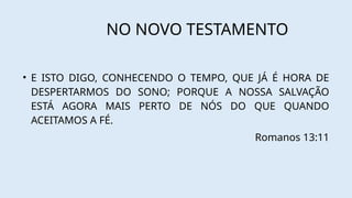 NO NOVO TESTAMENTO
• E ISTO DIGO, CONHECENDO O TEMPO, QUE JÁ É HORA DE
DESPERTARMOS DO SONO; PORQUE A NOSSA SALVAÇÃO
ESTÁ AGORA MAIS PERTO DE NÓS DO QUE QUANDO
ACEITAMOS A FÉ.
Romanos 13:11
 