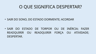 O QUE SIGNIFICA DESPERTAR?
• SAIR DO SONO, DO ESTADO DORMENTE; ACORDAR
• SAIR DO ESTADO DE TORPOR OU DE INÉRCIA; FAZER
READQUIRIR OU READQUIRIR FORÇA OU ATIVIDADE;
DESPERTAR.
 