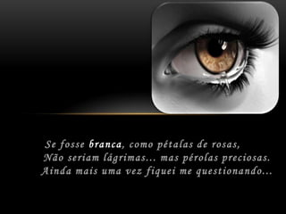 Se fosse branca,como pétalas de rosas,	Não seriam lágrimas...mas pérolas preciosas.	Ainda mais uma vezfiquei me questionando...