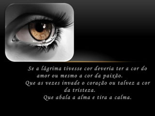 Se a lágrima tivesse cor deveria ter a cor do amorou mesmo a cor da paixão.	Que as vezes invade o coração ou talvez a cor da tristeza.	Que abala a alma e tira a calma.