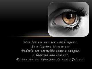 Mas faz em meu ser uma limpeza.	Se a lágrima tivesse cor	Poderia ser vermelha como o sangue.	A lágrima não tem cor.	Porque ela nos aproxima do nosso Criador.