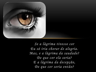 Se a lágrima tivesse cor	Eu só iria chorar de alegria.	Mas, e a lágrima da saudade?	De que cor ela seria?	E a lágrima da decepção,	De que cor seria então?