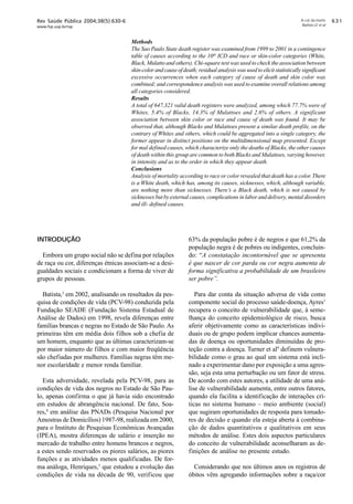 Rev Saúde Pública 2004;38(5):630-6

A cor da morte
Batista LE et al

www.fsp.usp.br/rsp

Methods
The Sao Paulo State death register was examined from 1999 to 2001 in a contingence
table of causes according to the 10th ICD and race or skin-color categories (White,
Black, Mulatto and others). Chi-square test was used to check the association between
skin-color and cause of death; residual analysis was used to elicit statistically significant
excessive occurrences when each category of cause of death and skin color was
combined; and correspondence analysis was used to examine overall relations among
all categories considered.
Results
A total of 647,321 valid death registers were analyzed, among which 77.7% were of
Whites, 5.4% of Blacks, 14.3% of Mulattoes and 2.6% of others. A significant
association between skin color or race and cause of death was found. It may be
observed that, although Blacks and Mulattoes present a similar death profile, on the
contrary of Whites and others, which could be aggregated into a single category, the
former appear in distinct positions on the multidimensional map presented. Except
for mal defined causes, which characterize only the deaths of Blacks, the other causes
of death within this group are common to both Blacks and Mulattoes, varying however,
in intensity and as to the order in which they appear death.
Conclusions
Analysis of mortality according to race or color revealed that death has a color. There
is a White death, which has, among its causes, sicknesses, which, although variable,
are nothing more than sicknesses. There’s a Black death, which is not caused by
sicknesses but by external causes, complications in labor and delivery, mental disorders
and ill- defined causes.

INTRODUÇÃO
Embora um grupo social não se defina por relações
de raça ou cor, diferenças étnicas associam-se a desigualdades sociais e condicionam a forma de viver de
grupos de pessoas.
Batista,3 em 2002, analisando os resultados da pesquisa de condições de vida (PCV-98) conduzida pela
Fundação SEADE (Fundação Sistema Estadual de
Análise de Dados) em 1998, revela diferenças entre
famílias brancas e negras no Estado de São Paulo. As
primeiras têm em média dois filhos sob a chefia de
um homem, enquanto que as últimas caracterizam-se
por maior número de filhos e com maior freqüência
são chefiadas por mulheres. Famílias negras têm menor escolaridade e menor renda familiar.
Esta adversidade, revelada pela PCV-98, para as
condições de vida dos negros no Estado de São Paulo, apenas confirma o que já havia sido encontrado
em estudos de abrangência nacional. De fato, Soares,8 em análise das PNADs (Pesquisa Nacional por
Amostras de Domicílios) 1987-98, realizada em 2000,
para o Instituto de Pesquisas Econômicas Avançadas
(IPEA), mostra diferenças de salário e inserção no
mercado de trabalho entre homens brancos e negros,
a estes sendo reservados os piores salários, as piores
funções e as atividades menos qualificadas. De forma análoga, Henriques,5 que estudou a evolução das
condições de vida na década de 90, verificou que

63% da população pobre é de negros e que 61,2% da
população negra é de pobres ou indigentes, concluindo: “A constatação incontornável que se apresenta
é que nascer de cor parda ou cor negra aumenta de
forma significativa a probabilidade de um brasileiro
ser pobre”.
Para dar conta da situação adversa de vida como
componente social do processo saúde-doença, Ayres1
recupera o conceito de vulnerabilidade que, à semelhança do conceito epidemiológico de risco, busca
aferir objetivamente como as características individuais ou de grupo podem implicar chances aumentadas de doença ou oportunidades diminuídas de proteção contra a doença. Turner et al9 definem vulnerabilidade como o grau ao qual um sistema está inclinado a experimentar dano por exposição a uma agressão, seja esta uma perturbação ou um fator de stress.
De acordo com estes autores, a utilidade de uma análise de vulnerabilidade aumenta, entre outros fatores,
quando ela facilita a identificação de interações críticas no sistema humano – meio ambiente (social)
que sugiram oportunidades de resposta para tomadores de decisão e quando ela esteja aberta à combinação de dados quantitativos e qualitativos em seus
métodos de análise. Estes dois aspectos particulares
do conceito de vulnerabilidade aconselharam as definições de análise no presente estudo.
Considerando que nos últimos anos os registros de
óbitos vêm agregando informações sobre a raça/cor

$!

 