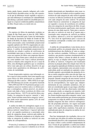$!

A cor da morte
Batista LE et al

(preto, pardo, branco, amarelo, indígena), sob o referencial teórico discutido acima, ou seja, sob a premissa de que há diferenças sociais segundo a raça/cor e
que estas diferenças se constituem em vulnerabilidade
para doença, o presente estudo foi concebido para averiguar se a raça/cor condiciona padrões característicos
de óbito. Ou por outra, se a morte tem cor.
MÉTODOS
Os registros de óbitos da população residente no
Estado de São Paulo para os anos de 1999, 2000 e
2001 foram fornecidos pelo Centro de Informações
de Saúde da Secretaria de Saúde do Estado de São
Paulo (CIS-SES). Os dados relativos à causa básica
foram processados como mortalidade proporcional
segundo capítulos da CID-10 e organizados em categorias de raça/cor de pessoas numa tabela de contingência. A análise de mortalidade proporcional foi
preferida em relação à análise de coeficientes de
mortalidade tanto para se limitar o universo de discurso aos registros de óbitos sem emprestar denominadores de outras fontes para o cálculo de coeficientes, como também com vistas a enfocar prioritariamente as relações entre categorias de cor e causa de
óbito, uma abordagem qualitativa que se considerou
talvez mais apta para um esforço descritivo do que
seriam testes quantitativos de diferenças de coeficientes de mortalidade.
Foram desprezados registros cuja informação sobre a raça/cor estava ausente, bem como aqueles cuja
causa básica de óbito pertencesse ao capítulo VII
(Doenças do olho e anexos – H00 a H59) ou ao capítulo VIII (Doenças do ouvido e da apófise mastóide
– H60 a H95) da CID-10. Os primeiros porque a contingência causa/cor resultava nula e os últimos porque a contingência, embora possível, era praticamente nula dada a baixa ocorrência de óbitos com
tais causas básicas – 0,013% do total de óbitos analisados. As categorias de raça/cor ‘amarela’ e ‘indígena’ foram reunidas numa única categoria ‘outros’,
que ainda assim representou apenas 2,6% do total
de óbitos analisados.
A análise da tabela de contingência seguiu as sugestões de Pereira.7 Primeiro avaliou-se a associação
entre as variáveis ‘causa básica’ e ‘raça/cor’ pelo teste
do χ2, em seguida examinou-se a associação entre
pares de categorias dessas variáveis pela análise de
resíduos e finalmente estudaram-se as relações entre
todas as categorias de ambas as variáveis em uma
análise de correspondência.
O teste do χ2 esclarece se a distribuição dos óbitos
segundo a causa e a raça/cor é aleatória ou se há um

Rev Saúde Pública 2004;38(5):630-6

www.fsp.usp.br/rsp

padrão determinado por dependência entre essas variáveis. A análise de resíduos revela os padrões característicos de cada categoria de cada variável segundo
o excesso ou falta de ocorrências de sua combinação
com cada categoria da outra variável. No presente
estudo buscou-se caracterizar as categorias de raça/
cor segundo o excesso de ocorrências em combinações com categorias de causa básica de óbito: de quê,
de forma estatisticamente significante, mais morrem
pessoas de uma dada raça/cor. Tanto para a associação entre as variáveis no teste do χ2 quanto para a
associação entre categorias de variáveis na análise
de resíduos, adotou-se o nível de significância de
5%. Este nível de significância para o excesso de
ocorrências corresponde a resíduo com valor positivo superior a 1,96.
A análise de correspondência é uma técnica de representação gráfica em projeção plana das relações
multidimensionais das distâncias χ2 entre as categorias das variáveis estudadas. Utilizou-se a projeção
simétrica, que permite examinar simultaneamente as
relações entre linhas e colunas da tabela de contingência, ou seja, as relações entre todas as categorias
de ambas as variáveis. Categorias com localização
próxima na projeção plana têm relação mais forte do
que categorias separadas por distâncias maiores. Qualquer categoria, representada como um ponto na projeção plana, pode ser analisada em separado e caracterizada segundo a proximidade das projeções de todas as outras categorias sobre uma reta que ligue seu
ponto característico à origem dos eixos do plano de
projeção. Quando categorias de uma mesma variável
encontram-se em posições próximas no mapa da análise de correspondência, isto sugere que, independentemente de seus conteúdos semânticos, elas podem ser consideradas iguais no que tange a distribuição de massas do total das observações realizadas.
No presente estudo, as categorias cor amarela e indígena, a despeito de seus significados étnicos distintos, foram reunidas numa única categoria ‘outras’ com
base numa análise preliminar que mostrava projeções
congruentes no mapa da análise de correspondência.
Quando categorias das duas variáveis contingenciadas são projetadas próximas, isto sugere associação
entre os eventos que representam, embora nada se
cogite sobre significância estatística. Esta pode ser
analisada para pares de categorias na análise de resíduos, como já descrito.
Para boa interpretação dos resultados, deve-se ter
em mente que este plano de análise tem natureza essencialmente descritiva, não comportando inferências
de causa e efeito e como corolário interpretações de
risco. O teste do qui-quadrado e a análise de resíduos
aferem o distanciamento entre as observações reali-

 