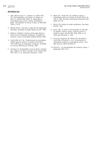 $!$

A cor da morte
Batista LE et al

Rev Saúde Pública 2004;38(5):630-6

www.fsp.usp.br/rsp

REFERÊNCIAS
1. Ayres JRCM, França Jr I, Calazans GJ, Saletti Filho
HC. Vulnerabilidade e prevenção em tempos de
AIDS. In: Barbosa RM, Parker R, organizadores.
Sexualidades pelo avesso: direitos, identidades e
poder. São Paulo/Rio de Janeiro: Editora 34 IMS-UERJ;
1999. p. 49-72.
2. Barbosa MI da S. Racismo e saúde [tese de doutorado].
São Paulo: Faculdade de Saúde Pública da USP; 1998.
3. Batista LE. Mulheres e homens pretos:saúde doença e
morte [tese de doutorado]. Araraquara: Faculdade de
Ciências e Letras, Universidade Estadual Paulista; 2002.
4. Cunha EMG de P da. Condicionantes da mortalidade
infantil segundo raça/cor no Estado de São Paulo,
1997-1998 [tese de doutorado]. Campinas: Faculdade
de Ciências Medicina da Unicamp; 2001.
5. Henriques R. Desigualdade racial no Brasil: evolução
das condições de vida na década de 90. Brasília (DF):
IPEA; 2001. p. 52. (Texto para discussão, n. 807).

6. Martins AL, Tanaka AC d´A. Mulheres negras e
mortalidade materna no Estado do Paraná, Brasil, de
1993 a 1998. Rev Bras Crescimento Desenvolv Hum
2000;10:27-38.
7. Pereira JCR. Análise de dados qualitativos. São Paulo:
EDUSP; 1997.
8. Soares SSD. O perfil da discriminação no mercado
de trabalho: homens negros, mulheres brancas e
mulheres negras. Brasília (DF): IPEA; 2000. p. 26.
(Texto para discussão, n. 769).
9. Turner BL, Kasperson RE, Matson PA, McCarthy JJ,
Corell RW, Christensen L, et al. A framework for
vulnerability analysis in sustainability science. Proc
Natl Acad Sci 2003;100:8074-79.
10. Werneck J. A vulnerabilidade das mulheres negras. J
Redesaúde 2001;23:31.

 
