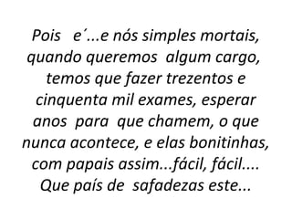 Pois   e´...e nós simples mortais, 
quando queremos  algum cargo,  
temos que fazer trezentos e 
cinquenta mil exames, esperar 
anos  para  que chamem, o que 
nunca acontece, e elas bonitinhas, 
com papais assim...fácil, fácil.... 
Que país de  safadezas este...
 