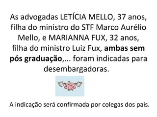 As advogadas LETÍCIA MELLO, 37 anos,
filha do ministro do STF Marco Aurélio
Mello, e MARIANNA FUX, 32 anos,
filha do ministro Luiz Fux, ambas sem
pós graduação,... foram indicadas para
desembargadoras.
A indicação será confirmada por colegas dos pais.
 