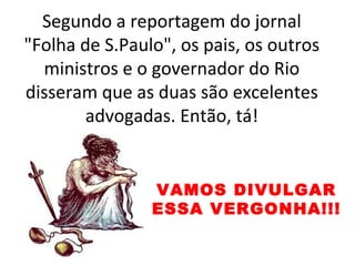 Segundo a reportagem do jornal
"Folha de S.Paulo", os pais, os outros
ministros e o governador do Rio
disseram que as duas são excelentes
advogadas. Então, tá!
VAMOS DIVULGAR
ESSA VERGONHA!!!
 