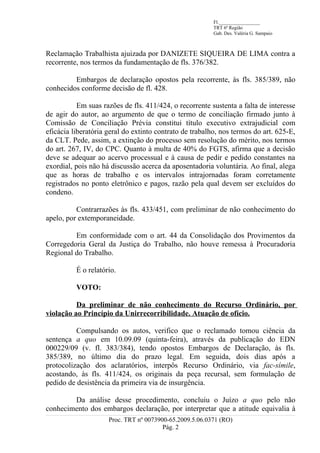 Fl._________________
                                                         TRT 6ª Região
                                                         Gab. Des. Valéria G. Sampaio



Reclamação Trabalhista ajuizada por DANIZETE SIQUEIRA DE LIMA contra a
recorrente, nos termos da fundamentação de fls. 376/382.

         Embargos de declaração opostos pela recorrente, às fls. 385/389, não
conhecidos conforme decisão de fl. 428.

           Em suas razões de fls. 411/424, o recorrente sustenta a falta de interesse
de agir do autor, ao argumento de que o termo de conciliação firmado junto à
Comissão de Conciliação Prévia constitui título executivo extrajudicial com
eficácia liberatória geral do extinto contrato de trabalho, nos termos do art. 625-E,
da CLT. Pede, assim, a extinção do processo sem resolução do mérito, nos termos
do art. 267, IV, do CPC. Quanto à multa de 40% do FGTS, afirma que a decisão
deve se adequar ao acervo processual e à causa de pedir e pedido constantes na
exordial, pois não há discussão acerca da aposentadoria voluntária. Ao final, alega
que as horas de trabalho e os intervalos intrajornadas foram corretamente
registrados no ponto eletrônico e pagos, razão pela qual devem ser excluídos do
condeno.

          Contrarrazões às fls. 433/451, com preliminar de não conhecimento do
apelo, por extemporaneidade.

         Em conformidade com o art. 44 da Consolidação dos Provimentos da
Corregedoria Geral da Justiça do Trabalho, não houve remessa à Procuradoria
Regional do Trabalho.

          É o relatório.

          VOTO:

          Da preliminar de não conhecimento do Recurso Ordinário, por
violação ao Princípio da Unirrecorribilidade. Atuação de ofício.

          Compulsando os autos, verifico que o reclamado tomou ciência da
sentença a quo em 10.09.09 (quinta-feira), através da publicação do EDN
000229/09 (v. fl. 383/384), tendo opostos Embargos de Declaração, às fls.
385/389, no último dia do prazo legal. Em seguida, dois dias após a
protocolização dos aclaratórios, interpôs Recurso Ordinário, via fac-símile,
acostando, às fls. 411/424, os originais da peça recursal, sem formulação de
pedido de desistência da primeira via de insurgência.

        Da análise desse procedimento, concluiu o Juízo a quo pelo não
conhecimento dos embargos declaração, por interpretar que a atitude equivalia à
                     Proc. TRT nº 0073900-65.2009.5.06.0371 (RO)
                                        Pág. 2
 