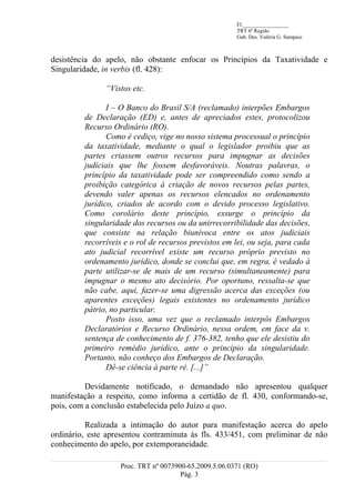 Fl._________________
                                                       TRT 6ª Região
                                                       Gab. Des. Valéria G. Sampaio



desistência do apelo, não obstante enfocar os Princípios da Taxatividade e
Singularidade, in verbis (fl. 428):

               “Vistos etc.

                I – O Banco do Brasil S/A (reclamado) interpões Embargos
         de Declaração (ED) e, antes de apreciados estes, protocolizou
         Recurso Ordinário (RO).
                Como é cediço, vige no nosso sistema processual o princípio
         da taxatividade, mediante o qual o legislador proibiu que as
         partes criassem outros recursos para impugnar as decisões
         judiciais que lhe fossem desfavoráveis. Noutras palavras, o
         princípio da taxatividade pode ser compreendido como sendo a
         proibição categórica à criação de novos recursos pelas partes,
         devendo valer apenas os recursos elencados no ordenamento
         jurídico, criados de acordo com o devido processo legislativo.
         Como corolário deste princípio, exsurge o princípio da
         singularidade dos recursos ou da unirrecorribilidade das decisões,
         que consiste na relação biunívoca entre os atos judiciais
         recorríveis e o rol de recursos previstos em lei, ou seja, para cada
         ato judicial recorrível existe um recurso próprio previsto no
         ordenamento jurídico, donde se conclui que, em regra, é vedado à
         parte utilizar-se de mais de um recurso (simultaneamente) para
         impugnar o mesmo ato decisório. Por oportuno, ressalta-se que
         não cabe, aqui, fazer-se uma digressão acerca das exceções (ou
         aparentes exceções) legais existentes no ordenamento jurídico
         pátrio, no particular.
                Posto isso, uma vez que o reclamado interpôs Embargos
         Declaratórios e Recurso Ordinário, nessa ordem, em face da v.
         sentença de conhecimento de f. 376-382, tenho que ele desistiu do
         primeiro remédio jurídico, ante o princípio da singularidade.
         Portanto, não conheço dos Embargos de Declaração.
                Dê-se ciência à parte ré. [...]”

          Devidamente notificado, o demandado não apresentou qualquer
manifestação a respeito, como informa a certidão de fl. 430, conformando-se,
pois, com a conclusão estabelecida pelo Juízo a quo.

          Realizada a intimação do autor para manifestação acerca do apelo
ordinário, este apresentou contraminuta às fls. 433/451, com preliminar de não
conhecimento do apelo, por extemporaneidade.

                   Proc. TRT nº 0073900-65.2009.5.06.0371 (RO)
                                      Pág. 3
 
