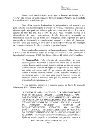 Fl._________________
                                                        TRT 6ª Região
                                                        Gab. Des. Valéria G. Sampaio



          Postas essas considerações, tenho que o Recurso Ordinário de fls.
411/424 não merece ser conhecido, por força do próprio Princípio da Unicidade
Recursal invocado pelo Juízo a quo.

          Com efeito, em sede de doutrina e de jurisprudência está assentado que
para cada ato jurisdicional sujeito à revisão via recurso, corresponde um único e
ajustado apelo, que pode ser utilizado pelo interessado uma só vez. É o que se
conclui do teor dos arts. 893 a 897, da CLT. Nada obstante, excetua-se a
circunstância de haver superveniente decisão integrativa aclaratória ou
modificativa daquela que já tenha sido impugnada antes, hipótese em que é
assegurado ao interessado o complemento recursal – a título de faculdade,
ressalto – para que alcance, se for o caso, a nova realidade trazida pela alteração
ou complementação da decisão vergastada, o que não é o caso.

         Discorrendo sobre o assunto, os ilustres professores Nelson Nery Júnior
e Rosa Maria de Andreade Nery, in Código de Processo Civil Comentado e
Legislação Extravagante, 9ª Ed., São Paulo: Editora RT, 2006, p.703, elucidam:

          “5. Singularidade. Pelo princípio da singularidade, de cada
          decisão judicial recorrível, é cabível um único tipo de recurso,
          vedado à parte ou interessado interpor mais de um tipo de recurso
          contra a mesma decisão. O dogma da singularidade não impede
          que sejam interpostos mais de um recurso da mesma espécie
          contra a mesma decisão judicial. Assim, vencidos recíproca e
          parcialmente autor e réu, cada qual poderá interpor recurso de
          apelação contra a sentença, sem que isto constitua ofensa ao
          princípio da singularidade. [...]”

          A esse respeito, transcrevo o seguinte aresto, da lavra do eminente
Ministro do STF, Celso de Mello:

          “RECURSO DE AGRAVO - CUMULATIVA INTERPOSIÇÃO DE
          DOIS (2) RECURSOS CONTRA A MESMA DECISÃO, FORA
          DAS HIPÓTESES LEGAIS - INADMISSIBILIDADE - OFENSA
          AO POSTULADO DA SINGULARIDADE DOS RECURSOS -
          NÃO-CONHECIMENTO DO SEGUNDO RECURSO - EXAME
          DO      PRIMEIRO       RECURSO       -     AUSÊNCIA        DE
          PREQUESTIONAMENTO           EXPLÍCITO       DA      MATÉRIA
          CONSTITUCIONAL - RECURSO IMPROVIDO. O PRINCÍPIO
          DA UNIRRECORRIBILIDADE OU DA SINGULARIDADE DOS
          RECURSOS. - O princípio da unirrecorribilidade, ressalvadas as
          hipóteses legais, impede a cumulativa interposição, contra o
                    Proc. TRT nº 0073900-65.2009.5.06.0371 (RO)
                                       Pág. 4
 