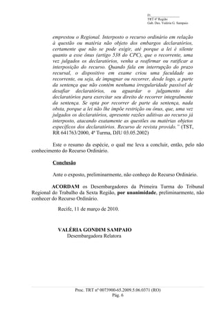 Fl._________________
                                                       TRT 6ª Região
                                                       Gab. Des. Valéria G. Sampaio



         emprestou o Regional. Interposto o recurso ordinário em relação
         à questão ou matéria não objeto dos embargos declaratórios,
         certamente que não se pode exigir, até porque a lei é silente
         quanto a esse ônus (artigo 538 do CPC), que o recorrente, uma
         vez julgados os declaratórios, venha a reafirmar ou ratificar a
         interposição do recurso. Quando fala em interrupção do prazo
         recursal, o dispositivo em exame criou uma faculdade ao
         recorrente, ou seja, de impugnar ou recorrer, desde logo, a parte
         da sentença que não contém nenhuma irregularidade passível de
         desafiar declaratórios, ou aguardar o julgamento dos
         declaratórios para exercitar seu direito de recorrer integralmente
         da sentença. Se opta por recorrer de parte da sentença, nada
         obsta, porque a lei não lhe impõe restrição ou ônus, que, uma vez
         julgados os declaratórios, apresente razões aditivas ao recurso já
         interposto, atacando exatamente as questões ou matérias objetos
         específicos dos declaratórios. Recurso de revista provido.” (TST,
         RR 641763/2000, 4ª Turma, DJU 03.05.2002)

        Este o resumo da espécie, o qual me leva a concluir, então, pelo não
conhecimento do Recurso Ordinário.

         Conclusão

         Ante o exposto, preliminarmente, não conheço do Recurso Ordinário.

         ACORDAM os Desembargadores da Primeira Turma do Tribunal
Regional do Trabalho da Sexta Região, por unanimidade, preliminarmente, não
conhecer do Recurso Ordinário.

           Recife, 11 de março de 2010.



           VALÉRIA GONDIM SAMPAIO
             Desembargadora Relatora




                   Proc. TRT nº 0073900-65.2009.5.06.0371 (RO)
                                      Pág. 6
 