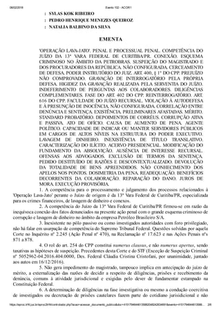 06/02/2018 Evento 102 - ACOR1
https://eproc.trf4.jus.br/eproc2trf4/controlador.php?acao=acessar_documento_publico&doc=41517946446135882048242634691&evento=4151794644613588… 2/6
: SYLAS KOK RIBEIRO
: PEDRO HENRIQUE MENEZES QUEIROZ
: NATALIA BALBINO DA SILVA
EMENTA
'OPERAÇÃO LAVA-JATO'. PENAL E PROCESSUAL PENAL. COMPETÊNCIA DO
JUÍZO DA 13ª VARA FEDERAL DE CURITIBA/PR. CONEXÃO. ESQUEMA
CRIMINOSO NO ÂMBITO DA PETROBRAS. SUSPEIÇÃO DO MAGISTRADO E
DOS PROCURADORES DA REPÚBLICA. NÃO CONFIGURADA. CERCEAMENTO
DE DEFESA. PODER INSTRUTÓRIO DO JUIZ. ART. 400, § 1º DO CPP. PREJUÍZO
NÃO COMPROVADO. GRAVAÇÃO DE INTERROGATÓRIO PELA PRÓPRIA
DEFESA. HIGIDEZ DA GRAVAÇÃO REALIZADA PELA SERVENTIA DO JUÍZO.
INDEFERIMENTO DE PERGUNTAS AOS COLABORADORES. DILIGÊNCIAS
COMPLEMENTARES. FASE DO ART. 402 DO CPP. REINTERROGATÓRIO. ART.
616 DO CPP. FACULDADE DO JUÍZO RECURSAL. VIOLAÇÃO À AUTODEFESA
E À PRESUNÇÃO DE INOCÊNCIA. NÃO CONFIGURADA. CORRELAÇÃO ENTRE
DENÚNCIA E SENTENÇA. EXISTÊNCIA. PRELIMINARES AFASTADAS. MÉRITO.
STANDARD PROBATÓRIO. DEPOIMENTOS DE CORRÉUS. CORRUPÇÃO ATIVA
E PASSIVA. ATO DE OFÍCIO. CAUSA DE AUMENTO DE PENA. AGENTE
POLÍTICO. CAPACIDADE DE INDICAR OU MANTER SERVIDORES PÚBLICOS
EM CARGOS DE ALTOS NÍVEIS NA ESTRUTURA DO PODER EXECUTIVO.
LAVAGEM DE DINHEIRO. INEXISTÊNCIA DE TÍTULO TRANSLATIVO.
CARACTERIZAÇÃO DO ILÍCITO. ACERVO PRESIDENCIAL. MODIFICAÇÃO DO
FUNDAMENTO DA ABSOLVIÇÃO. AUSÊNCIA DE INTERESSE RECURSAL.
OFENSAS AOS ADVOGADOS. EXCLUSÃO DE TERMOS DA SENTENÇA.
PEDIDO DESTITUÍDO DE RAZÕES E DESCONTEXTUALIZADO. DEVOLUÇÃO
DA TOTALIDADE DE BENS APREENDIDOS. NÃO CONHECIMENTO DOS
APELOS NOS PONTOS. DOSIMETRIA DA PENA. READEQUAÇÃO. BENEFÍCIOS
DECORRENTES DA COLABORAÇÃO. REPARAÇÃO DO DANO. JUROS DE
MORA. EXECUÇÃO PROVISÓRIA.
1. A competência para o processamento e julgamento dos processos relacionados à
'Operação Lava-Jato' perante o Juízo de origem é da 13ª Vara Federal de Curitiba/PR, especializada
para os crimes financeiros, de lavagem de dinheiro e conexos.
2. A competência do Juízo da 13ª Vara Federal de Curitiba/PR firmou-se em razão da
inequívoca conexão dos fatos denunciados na presente ação penal com o grande esquema criminoso de
corrupção e lavagem de dinheiro no âmbito da empresa Petróleo Brasileiro S/A.
3. Inexistente no pólo passivo ou como investigados autoridades com foro privilegiado,
não há falar em usurpação de competência do Supremo Tribunal Federal. Questões solvidas por aquela
Corte no Inquérito nº 2.245 (Ação Penal nº 470), na Reclamação nº 17.623 e nas Ações Penais nºs
871 a 878.
4. O rol do art. 254 do CPP constitui numerus clausus, e não numerus apertus, sendo
taxativas as hipóteses de suspeição. Precedentes desta Corte e do STF (Exceção de Suspeição Criminal
nº 5052962-04.2016.404.0000, Des. Federal Cláudia Cristina Cristofani, por unanimidade, juntado
aos autos em 16/12/2016).
5. Não gera impedimento do magistrado, tampouco implica em antecipação do juízo de
mérito, a externalização das razões de decidir a respeito de diligências, prisões e recebimento da
denúncia, comuns à atividade jurisdicional e exigidas pelo dever de fundamentar estampado na
Constituição Federal.
6. A determinação de diligências na fase investigativa ou mesmo a condução coercitiva
de investigados ou decretação de prisões cautelares fazem parte do cotidiano jurisidicional e não
 