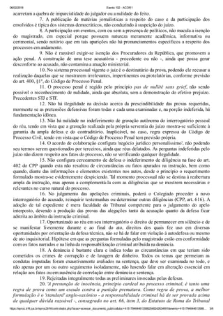 06/02/2018 Evento 102 - ACOR1
https://eproc.trf4.jus.br/eproc2trf4/controlador.php?acao=acessar_documento_publico&doc=41517946446135882048242634691&evento=4151794644613588… 3/6
acarretam a quebra de imparcialidade do julgador ou a nulidade do feito.
7. A publicação de matérias jornalísticas a respeito do caso e da participação dos
envolvidos é típica dos sistemas democráticos, não conduzindo à suspeição do juízo.
8. A participação em eventos, com ou sem a presença de políticos, não macula a isenção
do magistrado, em especial porque possuem natureza meramente acadêmica, informativa ou
cerimonial, sendo notório que em tais aparições não há pronunciamentos específicos a respeito dos
processos em andamento.
9. Não é razoável exigir-se isenção dos Procuradores da República, que promovem a
ação penal. A construção de uma tese acusatória - procedente ou não -, ainda que possa gerar
desconforto ao acusado, não contamina a atuação ministerial.
10. No sistema processual vigente o juiz é o destinatário da prova, podendo ele recusar a
realização daquelas que se mostrarem irrelevantes, impertinentes ou protelatórias, conforme previsão
do art. 400, §1º, do Código de Processo Penal.
11. O processo penal é regido pelo princípio pas de nullité sans grief, não sendo
possível o reconhecimento de nulidade, ainda que absoluta, sem a demonstração do efetivo prejuízo.
Precedentes STJ e STF.
12. Não há ilegalidade na decisão acerca da prescindibilidade das provas requeridas,
mormente se as pretensões defensivas foram todas e cada uma examinadas e, na porção indeferida, há
fundamentação idônea.
13. Não há nulidade no indeferimento de gravação autônoma do interrogatório pessoal
do réu, tendo em vista que a gravação realizada pela própria serventia do juízo mostra-se suficiente à
garantia da ampla defesa e do contraditório. Inaplicável, no caso, regra expressa do Código de
Processo Civil, tendo em vista que o Código de Processo Penal tem previsão própria.
14. O acordo de colaboração configura 'negócio jurídico personalíssimo', não podendo
seu termos serem questionados por terceiros, ainda que réus delatados. As perguntas indeferidas pelo
juízo não dizem respeito aos fatos do processo, não se verificando qualquer ilegalidade.
15. Não configura cerceamento de defesa o indeferimento de diligência na fase do art.
402 do CPP quando esta não resultou de circunstâncias ou fatos apurados na instrução, bem como
quando, diante das informações e elementos existentes nos autos, desde o princípio o requerimento
formulado mostra-se evidentemente despiciendo. Tal momento processual não se destina à reabertura
ampla da instrução, mas apenas a complementá-la com as diligências que se mostrem necessárias e
relevantes no curso natural do processo.
16. No julgamento das apelações criminais, poderá o Colegiado proceder a novo
interrogatório do acusado, reinquirir testemunhas ou determinar outras diligências (CPP, art. 616). A
adoção de tal expediente é mera faculdade do Tribunal competente para o julgamento do apelo
interposto, devendo a produção das provas das alegações tanto da acusação quanto da defesa ficar
adstrita ao âmbito da instrução criminal.
17. Oportunizado ao réu em seu interrogatório o direito de permanecer em silêncio e de
se manifestar livremente durante e ao final do ato, direitos dos quais fez uso em diversas
oportunidades por orientação da defesa técnica, não se há de falar em violação à autodefesa ou mesmo
de ato inquisitorial. Hipótese em que as perguntas formuladas pelo magistrado estão em conformidade
com os fatos narrados e na linha da responsabilização criminal atribuída na denúncia.
18. A denúncia é bastante clara e indica todas as circunstâncias em que teriam sido
cometidos os crimes de corrupção e de lavagem de dinheiro. Todos os temas que permeiam as
condutas imputadas foram exaustivamente avaliados na sentença, que deve ser examinada no todo, e
não apenas por um ou outro seguimento isoladamente, não havendo falar em alteração essencial em
relação aos fatos ou em ausência de correlação entre denúncia e sentença.
19. Rejeitadas integralmente todas as preliminares invocadas pelas defesas.
20. 'A presunção de inocência, princípio cardeal no processo criminal, é tanto uma
regra de prova como um escudo contra a punição prematura. Como regra de prova, a melhor
formulação é o 'standard' anglo-saxônico - a responsabilidade criminal há de ser provada acima
de qualquer dúvida razoável -, consagrado no art. 66, item 3, do Estatuto de Roma do Tribunal
 