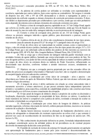 06/02/2018 Evento 102 - ACOR1
https://eproc.trf4.jus.br/eproc2trf4/controlador.php?acao=acessar_documento_publico&doc=41517946446135882048242634691&evento=4151794644613588… 4/6
Penal Internacional.', consoante precedente do STF, na AP 521, Rel. Min. Rosa Weber, DJe
05.02.2015.
21. As palavras do corréu podem ser utilizadas se reveladas com espontaneidade e
coerência, suportadas por outros indícios, bem como sujeitas ao contraditório. Tal exegese é extraída
do disposto nos arts. 188 a 197 do CPP, destacando-se o direito a reperguntas às partes e a
interpretação da confissão segundo os demais elementos de convicção porventura existentes. É dizer,
são válidos os depoimentos prestados por colaboradores e por corréus, sendo que seu valor probatório
está a depender da sintonia com os demais elementos de convicção existentes nos autos.
22. Pratica o crime de corrupção passiva, capitulado no art. 317 do Código Penal, aquele
que solicita ou recebe, para si ou para outrem, direta ou indiretamente, ainda que fora da função ou
antes de assumi-la, mas em razão dela, vantagem indevida, ou aceita promessa de tal vantagem.
23. Comete o crime de corrupção ativa, previsto no art. 333 do Código Penal, quem
oferece ou promete vantagem indevida a agente público, para determiná-lo a praticar, omitir ou
retardar ato de ofício.
24. A prática efetiva de ato de ofício não consubstancia elementar de tais tipos penais,
mas somente causa de aumento de pena (CP, §1º do artigo 317 e parágrafo único do artigo 333).
25. O ato de ofício deve ser representado no sentido comum, como o representam os
leigos, e não em sentido técnico-jurídico, bastando, para os fins dos tipos penais dos artigos 317 e 333
do Código Penal, que o ato subornado caiba no âmbito dos poderes de fato inerentes ao exercício do
cargo do agente (STF, AP 470, Rel. Min. Joaquim Barbosa, Tribunal Pleno, DJe 22/04/2013).
26. Não se exige que o oferecimento da vantagem indevida guarde vinculação com as
atividades formais do agente público, bastando que esteja relacionado com seus poderes de fato. No
caso de agente político, esse poder de fato está na capacidade de indicar ou manter servidores públicos
em cargos de altos níveis na estrutura direta ou indireta do Poder Executivo, influenciando ou
direcionando suas decisões, conforme venham a atender interesses escusos, notadamente os
financeiros.
27. Hipótese em que a corrupção passiva perpetrada por um dos acusados difere do
padrão dos processos já julgados relacionados à 'Operação Lava-Jato', não se exigindo a demonstração
de sua participação ativa em cada um dos contratos.
28. Mantida a condenação por crime único de corrupção - ativa e passiva - em
observância aos limites do apelo do Ministério Público Federal, que não tem alcance suficiente para
desfazer a lógica da sentença.
29. A lavagem de ativos é delito autônomo em relação ao crime antecedente (não é
meramente acessório a crimes anteriores), já que possui estrutura típica independente (preceito
primário e secundário), pena específica, conteúdo de culpabilidade própria e não constitui uma forma
de participação post-delictum ou mero exaurimento da corrupção.
30. O tipo penal da lavagem de dinheiro abarca o propósito de ocultar ou dissimular a
localização, disposição, movimentação ou propriedade de bens, direitos ou valores. A ausência de
título translativo do imóvel é compatível com a prática do delito, revelando a intenção de ocultar ou
dissimular a titularidade ou a origem do bem.
31. Preservada a condenação por crime único de lavagem de dinheiro. As práticas
narradas (aquisição, reforma e decoração do imóvel), embora pareçam distintas, inserem-se no mesmo
contexto de ocultação e dissimulação.
32. Apenas haverá interesse recursal na alteração do fundamento absolutório com o
objetivo de salvaguardar os denunciados de eventuais repercussões na esfera cível, o que somente é
possível nos casos de reconhecimento de inexistência do fato ou de negativa de autoria (art. 386,
incisos I e IV).
33. Não conhecimento da pretensão defensiva no ponto, formulada independentemente
de qualquer consideração acerca da utilidade prática de tal providência ou de eventual prejuízo
decorrente da manutenção da decisão como proferida.
34. O pedido de exclusão de termos da sentença foi lançado genericamente em apelação
sem apresentação de fundamentos para o exame pelo juízo recursal e descontextualizado das
 