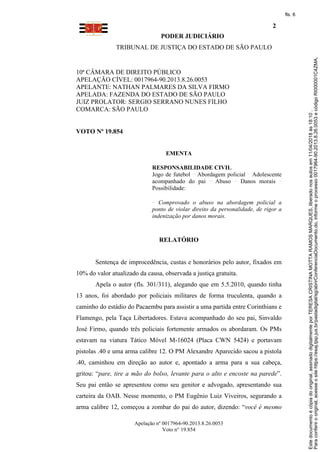 PODER JUDICIÁRIO
TRIBUNAL DE JUSTIÇA DO ESTADO DE SÃO PAULO
2
Apelação nº 0017964-90.2013.8.26.0053
Voto n° 19.854
10ª CÂMARA DE DIREITO PÚBLICO
APELAÇÃO CÍVEL: 0017964-90.2013.8.26.0053
APELANTE: NATHAN PALMARES DA SILVA FIRMO
APELADA: FAZENDA DO ESTADO DE SÃO PAULO
JUIZ PROLATOR: SERGIO SERRANO NUNES FILHO
COMARCA: SÃO PAULO
VOTO Nº 19.854
EMENTA
RESPONSABILIDADE CIVIL
Jogo de futebol Abordagem policial Adolescente
acompanhado do pai Abuso Danos morais
Possibilidade:
Comprovado o abuso na abordagem policial a
ponto de violar direito da personalidade, de rigor a
indenização por danos morais.
RELATÓRIO
Sentença de improcedência, custas e honorários pelo autor, fixados em
10% do valor atualizado da causa, observada a justiça gratuita.
Apela o autor (fls. 301/311), alegando que em 5.5.2010, quando tinha
13 anos, foi abordado por policiais militares de forma truculenta, quando a
caminho do estádio do Pacaembu para assistir a uma partida entre Corinthians e
Flamengo, pela Taça Libertadores. Estava acompanhado do seu pai, Sinvaldo
José Firmo, quando três policiais fortemente armados os abordaram. Os PMs
estavam na viatura Tático Móvel M-16024 (Placa CWN 5424) e portavam
pistolas .40 e uma arma calibre 12. O PM Alexandre Aparecido sacou a pistola
.40, caminhou em direção ao autor e, apontado a arma para a sua cabeça,
gritou: “pare, tire a mão do bolso, levante para o alto e encoste na parede”.
Seu pai então se apresentou como seu genitor e advogado, apresentando sua
carteira da OAB. Nesse momento, o PM Eugênio Luiz Viveiros, segurando a
arma calibre 12, começou a zombar do pai do autor, dizendo: “você é mesmo
Paraconferirooriginal,acesseositehttps://esaj.tjsp.jus.br/pastadigital/sg/abrirConferenciaDocumento.do,informeoprocesso0017964-90.2013.8.26.0053ecódigoRI000001C4ZMA.
Estedocumentoécópiadooriginal,assinadodigitalmenteporTERESACRISTINAMOTTARAMOSMARQUES,liberadonosautosem11/04/2018às18:10.
fls. 6
 