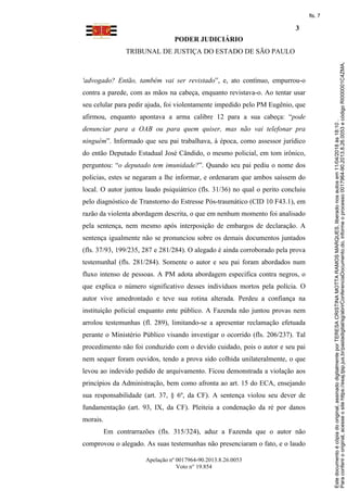 PODER JUDICIÁRIO
TRIBUNAL DE JUSTIÇA DO ESTADO DE SÃO PAULO
3
Apelação nº 0017964-90.2013.8.26.0053
Voto n° 19.854
'advogado? Então, também vai ser revistado”, e, ato contínuo, empurrou-o
contra a parede, com as mãos na cabeça, enquanto revistava-o. Ao tentar usar
seu celular para pedir ajuda, foi violentamente impedido pelo PM Eugênio, que
afirmou, enquanto apontava a arma calibre 12 para a sua cabeça: “pode
denunciar para a OAB ou para quem quiser, mas não vai telefonar pra
ninguém”. Informado que seu pai trabalhava, à época, como assessor jurídico
do então Deputado Estadual José Cândido, o mesmo policial, em tom irônico,
perguntou: “o deputado tem imunidade?”. Quando seu pai pediu o nome dos
policias, estes se negaram a lhe informar, e ordenaram que ambos saíssem do
local. O autor juntou laudo psiquiátrico (fls. 31/36) no qual o perito concluiu
pelo diagnóstico de Transtorno do Estresse Pós-traumático (CID 10 F43.1), em
razão da violenta abordagem descrita, o que em nenhum momento foi analisado
pela sentença, nem mesmo após interposição de embargos de declaração. A
sentença igualmente não se pronunciou sobre os demais documentos juntados
(fls. 37/93, 199/235, 287 e 281/284). O alegado é ainda corroborado pela prova
testemunhal (fls. 281/284). Somente o autor e seu pai foram abordados num
fluxo intenso de pessoas. A PM adota abordagem específica contra negros, o
que explica o número significativo desses indivíduos mortos pela polícia. O
autor vive amedrontado e teve sua rotina alterada. Perdeu a confiança na
instituição policial enquanto ente público. A Fazenda não juntou provas nem
arrolou testemunhas (fl. 289), limitando-se a apresentar reclamação efetuada
perante o Ministério Público visando investigar o ocorrido (fls. 206/237). Tal
procedimento não foi conduzido com o devido cuidado, pois o autor e seu pai
nem sequer foram ouvidos, tendo a prova sido colhida unilateralmente, o que
levou ao indevido pedido de arquivamento. Ficou demonstrada a violação aos
princípios da Administração, bem como afronta ao art. 15 do ECA, ensejando
sua responsabilidade (art. 37, § 6º, da CF). A sentença violou seu dever de
fundamentação (art. 93, IX, da CF). Pleiteia a condenação da ré por danos
morais.
Em contrarrazões (fls. 315/324), aduz a Fazenda que o autor não
comprovou o alegado. As suas testemunhas não presenciaram o fato, e o laudo
Paraconferirooriginal,acesseositehttps://esaj.tjsp.jus.br/pastadigital/sg/abrirConferenciaDocumento.do,informeoprocesso0017964-90.2013.8.26.0053ecódigoRI000001C4ZMA.
Estedocumentoécópiadooriginal,assinadodigitalmenteporTERESACRISTINAMOTTARAMOSMARQUES,liberadonosautosem11/04/2018às18:10.
fls. 7
 