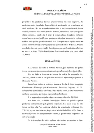 PODER JUDICIÁRIO
TRIBUNAL DE JUSTIÇA DO ESTADO DE SÃO PAULO
4
Apelação nº 0017964-90.2013.8.26.0053
Voto n° 19.854
psiquiátrico foi produzido baseado exclusivamente nas suas alegações. As
denúncias contra os policias foram objeto de averiguação em investigação ao
final arquivada. No seu relatório constou que o autor caminhava de forma
suspeita, com uma mão dentro do bolso da blusa, aparentando levar consigo um
objeto volumoso. Sendo dia de jogo, é comum alguns torcedores portarem
armas brancas, o que justificou a abordagem. O pai do autor estava exaltado,
tendo o autor pedido que se acalmasse. Não ficou provado o suposto abuso. O
estrito cumprimento de dever legal exclui a responsabilidade do Estado. O dano
moral não dispensa comprovação. Subsidiariamente, sua fixação deve observar
os arts. 81 e 84 do Código Brasileiro de Telecomunicações, bem como a Lei
11.960/09.
FUNDAMENTOS
1. A questão dos autos é bastante delicada, pois nenhuma das partes
trouxe prova capaz de ensejar um julgamento completamente livre de dúvidas.
Por um lado, a investigação interna da polícia foi arquivada (fls.
199/234), tendo o autor e seu pai sido ouvidos na representação perante o
Ministério Público.
Como bem indicou a sentença, tratava-se de dia de jogo importante
(Corinthians e Flamengo, pelo Campeonato Libertadores; ingresso fl. 28),
com enorme quantidade de torcedores, mas, mesmo assim, o autor não arrolou
nenhuma testemunha que tivesse presenciado a abordagem.
E as testemunhas arroladas não presenciaram o fato (fls. 281/284).
Por outro lado, a referida investigação interna da polícia é prova
produzida unilateralmente pela própria corporação. E o autor e seu pai não
foram ouvidos pela PM, conforme relatório da investigação preliminar (fls.
230/233), apenas na representação perante o Ministério Público. Além disso, o
relato dos policias soa exageradamente similar, o que levanta a suspeita de ter
sido orquestrado.
As testemunhas do autor, embora não tenham presenciado o fato,
Paraconferirooriginal,acesseositehttps://esaj.tjsp.jus.br/pastadigital/sg/abrirConferenciaDocumento.do,informeoprocesso0017964-90.2013.8.26.0053ecódigoRI000001C4ZMA.
Estedocumentoécópiadooriginal,assinadodigitalmenteporTERESACRISTINAMOTTARAMOSMARQUES,liberadonosautosem11/04/2018às18:10.
fls. 8
 