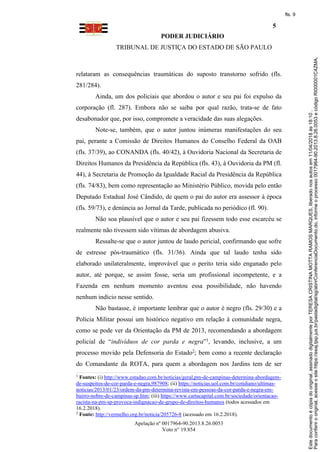 PODER JUDICIÁRIO
TRIBUNAL DE JUSTIÇA DO ESTADO DE SÃO PAULO
5
Apelação nº 0017964-90.2013.8.26.0053
Voto n° 19.854
relataram as consequências traumáticas do suposto transtorno sofrido (fls.
281/284).
Ainda, um dos policiais que abordou o autor e seu pai foi expulso da
corporação (fl. 287). Embora não se saiba por qual razão, trata-se de fato
desabonador que, por isso, compromete a veracidade das suas alegações.
Note-se, também, que o autor juntou inúmeras manifestações do seu
pai, perante a Comissão de Direitos Humanos do Conselho Federal da OAB
(fls. 37/39), ao CONANDA (fls. 40/42), à Ouvidoria Nacional da Secretaria de
Direitos Humanos da Presidência da República (fls. 43), à Ouvidoria da PM (fl.
44), à Secretaria de Promoção da Igualdade Racial da Presidência da República
(fls. 74/83), bem como representação ao Ministério Público, movida pelo então
Deputado Estadual José Cândido, de quem o pai do autor era assessor à época
(fls. 59/73), e denúncia ao Jornal da Tarde, publicada no periódico (fl. 90).
Não soa plausível que o autor e seu pai fizessem todo esse escarcéu se
realmente não tivessem sido vítimas de abordagem abusiva.
Ressalte-se que o autor juntou de laudo pericial, confirmando que sofre
de estresse pós-traumático (fls. 31/36). Ainda que tal laudo tenha sido
elaborado unilateralmente, improvável que o perito teria sido enganado pelo
autor, até porque, se assim fosse, seria um profissional incompetente, e a
Fazenda em nenhum momento aventou essa possibilidade, não havendo
nenhum indício nesse sentido.
Não bastasse, é importante lembrar que o autor é negro (fls. 29/30) e a
Polícia Militar possui um histórico negativo em relação à comunidade negra,
como se pode ver da Orientação da PM de 2013, recomendando a abordagem
policial de “indivíduos de cor parda e negra”1, levando, inclusive, a um
processo movido pela Defensoria do Estado2; bem como a recente declaração
do Comandante da ROTA, para quem a abordagem nos Jardins tem de ser
1
Fontes: (i) http://www.estadao.com.br/noticias/geral,pm-de-campinas-determina-abordagem-
de-suspeitos-de-cor-parda-e-negra,987908; (ii) https://noticias.uol.com.br/cotidiano/ultimas-
noticias/2013/01/23/ordem-da-pm-determina-revista-em-pessoas-da-cor-parda-e-negra-em-
bairro-nobre-de-campinas-sp.htm; (iii) https://www.cartacapital.com.br/sociedade/orientacao-
racista-na-pm-sp-provoca-indignacao-de-grupo-de-direitos-humanos (todos acessados em
16.2.2018).
2
Fonte: http://vermelho.org.br/noticia/205726-8 (acessado em 16.2.2018).
Paraconferirooriginal,acesseositehttps://esaj.tjsp.jus.br/pastadigital/sg/abrirConferenciaDocumento.do,informeoprocesso0017964-90.2013.8.26.0053ecódigoRI000001C4ZMA.
Estedocumentoécópiadooriginal,assinadodigitalmenteporTERESACRISTINAMOTTARAMOSMARQUES,liberadonosautosem11/04/2018às18:10.
fls. 9
 