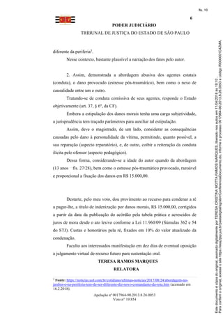PODER JUDICIÁRIO
TRIBUNAL DE JUSTIÇA DO ESTADO DE SÃO PAULO
6
Apelação nº 0017964-90.2013.8.26.0053
Voto n° 19.854
diferente da periferia3.
Nesse contexto, bastante plausível a narração dos fatos pelo autor.
2. Assim, demonstrada a abordagem abusiva dos agentes estatais
(conduta), o dano provocado (estresse pós-traumático), bem como o nexo de
causalidade entre um e outro.
Tratando-se de conduta comissiva de seus agentes, responde o Estado
objetivamente (art. 37, § 6º, da CF).
Embora a estipulação dos danos morais tenha uma carga subjetividade,
a jurisprudência tem traçado parâmetros para auxiliar tal estipulação.
Assim, deve o magistrado, de um lado, considerar as consequências
causadas pelo dano à personalidade da vítima, permitindo, quanto possível, a
sua reparação (aspecto reparatório), e, de outro, coibir a reiteração da conduta
ilícita pelo ofensor (aspecto pedagógico).
Dessa forma, considerando-se a idade do autor quando da abordagem
(13 anos fls. 27/28), bem como o estresse pós-traumático provocado, razoável
e proporcional a fixação dos danos em R$ 15.000,00.
Destarte, pelo meu voto, dou provimento ao recurso para condenar a ré
a pagar-lhe, a título de indenização por danos morais, R$ 15.000,00, corrigidos
a partir da data da publicação do acórdão pela tabela prática e acrescidos de
juros de mora desde o ato lesivo conforme a Lei 11.960/09 (Súmulas 362 e 54
do STJ). Custas e honorários pela ré, fixados em 10% do valor atualizado da
condenação.
Faculto aos interessados manifestação em dez dias de eventual oposição
a julgamento virtual de recurso futuro para sustentação oral.
TERESA RAMOS MARQUES
RELATORA
3
Fonte: https://noticias.uol.com.br/cotidiano/ultimas-noticias/2017/08/24/abordagem-no-
jardins-e-na-periferia-tem-de-ser-diferente-diz-novo-comandante-da-rota.htm (acessado em
16.2.2018).
Paraconferirooriginal,acesseositehttps://esaj.tjsp.jus.br/pastadigital/sg/abrirConferenciaDocumento.do,informeoprocesso0017964-90.2013.8.26.0053ecódigoRI000001C4ZMA.
Estedocumentoécópiadooriginal,assinadodigitalmenteporTERESACRISTINAMOTTARAMOSMARQUES,liberadonosautosem11/04/2018às18:10.
fls. 10
 