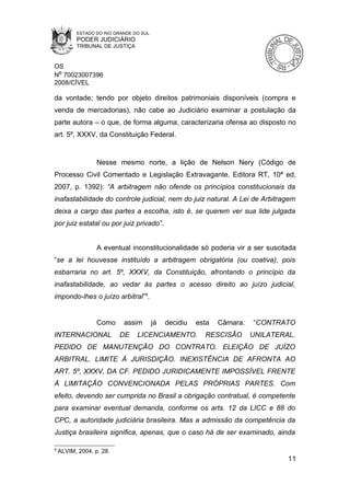 ESTADO DO RIO GRANDE DO SUL
          PODER JUDICIÁRIO
          TRIBUNAL DE JUSTIÇA


OS
Nº 70023007396
2008/CÍVEL

da vontade; tendo por objeto direitos patrimoniais disponíveis (compra e
venda de mercadorias), não cabe ao Judiciário examinar a postulação da
parte autora – o que, de forma alguma, caracterizaria ofensa ao disposto no
art. 5º, XXXV, da Constituição Federal.


                  Nesse mesmo norte, a lição de Nelson Nery (Código de
Processo Civil Comentado e Legislação Extravagante, Editora RT, 10ª ed,
2007, p. 1392): “A arbitragem não ofende os princípios constitucionais da
inafastabilidade do controle judicial, nem do juiz natural. A Lei de Arbitragem
deixa a cargo das partes a escolha, isto é, se querem ver sua lide julgada
por juiz estatal ou por juiz privado”.


                  A eventual inconstitucionalidade só poderia vir a ser suscitada
“se a lei houvesse instituído a arbitragem obrigatória (ou coativa), pois
esbarraria no art. 5º, XXXV, da Constituição, afrontando o princípio da
inafastabilidade, ao vedar às partes o acesso direito ao juízo judicial,
impondo-lhes o juízo arbitral”9.


                  Como     assim        já   decidiu   esta   Câmara:   “CONTRATO
INTERNACIONAL             DE    LICENCIAMENTO.           RESCISÃO       UNILATERAL.
PEDIDO DE MANUTENÇÃO DO CONTRATO. ELEIÇÃO DE JUÍZO
ARBITRAL. LIMITE À JURISDIÇÃO. INEXISTÊNCIA DE AFRONTA AO
ART. 5º, XXXV, DA CF. PEDIDO JURIDICAMENTE IMPOSSÍVEL FRENTE
À LIMITAÇÃO CONVENCIONADA PELAS PRÓPRIAS PARTES. Com
efeito, devendo ser cumprida no Brasil a obrigação contratual, é competente
para examinar eventual demanda, conforme os arts. 12 da LICC e 88 do
CPC, a autoridade judiciária brasileira. Mas a admissão da competência da
Justiça brasileira significa, apenas, que o caso há de ser examinado, ainda

9
    ALVIM, 2004, p. 28.
                                                                                 11
 