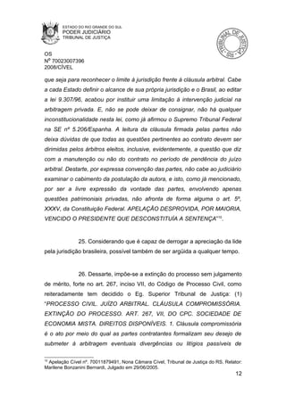 ESTADO DO RIO GRANDE DO SUL
        PODER JUDICIÁRIO
        TRIBUNAL DE JUSTIÇA


OS
Nº 70023007396
2008/CÍVEL

que seja para reconhecer o limite à jurisdição frente à cláusula arbitral. Cabe
a cada Estado definir o alcance de sua própria jurisdição e o Brasil, ao editar
a lei 9.307/96, acabou por instituir uma limitação à intervenção judicial na
arbitragem privada. E, não se pode deixar de consignar, não há qualquer
inconstitucionalidade nesta lei, como já afirmou o Supremo Tribunal Federal
na SE nº 5.206/Espanha. A leitura da cláusula firmada pelas partes não
deixa dúvidas de que todas as questões pertinentes ao contrato devem ser
dirimidas pelos árbitros eleitos, inclusive, evidentemente, a questão que diz
com a manutenção ou não do contrato no período de pendência do juízo
arbitral. Destarte, por expressa convenção das partes, não cabe ao judiciário
examinar o cabimento da postulação da autora, e isto, como já mencionado,
por ser a livre expressão da vontade das partes, envolvendo apenas
questões patrimoniais privadas, não afronta de forma alguma o art. 5º,
XXXV, da Constituição Federal. APELAÇÃO DESPROVIDA, POR MAIORIA,
VENCIDO O PRESIDENTE QUE DESCONSTITUÍA A SENTENÇA”10.


               25. Considerando que é capaz de derrogar a apreciação da lide
pela jurisdição brasileira, possível também de ser argüida a qualquer tempo.


               26. Dessarte, impõe-se a extinção do processo sem julgamento
de mérito, forte no art. 267, inciso VII, do Código de Processo Civil, como
reiteradamente tem decidido o Eg. Superior Tribunal de Justiça: (1)
“PROCESSO CIVIL. JUÍZO ARBITRAL. CLÁUSULA COMPROMISSÓRIA.
EXTINÇÃO DO PROCESSO. ART. 267, VII, DO CPC. SOCIEDADE DE
ECONOMIA MISTA. DIREITOS DISPONÍVEIS. 1. Cláusula compromissória
é o ato por meio do qual as partes contratantes formalizam seu desejo de
submeter à arbitragem eventuais divergências ou litígios passíveis de

10
 Apelação Cível nº. 70011879491, Nona Câmara Cível, Tribunal de Justiça do RS, Relator:
Marilene Bonzanini Bernardi, Julgado em 29/06/2005.
                                                                                    12
 