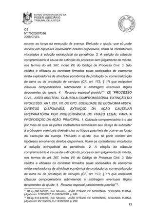 ESTADO DO RIO GRANDE DO SUL
        PODER JUDICIÁRIO
        TRIBUNAL DE JUSTIÇA


OS
Nº 70023007396
2008/CÍVEL

ocorrer ao longo da execução da avença. Efetuado o ajuste, que só pode
ocorrer em hipóteses envolvendo direitos disponíveis, ficam os contratantes
vinculados à solução extrajudicial da pendência. 2. A eleição da cláusula
compromissória é causa de extinção do processo sem julgamento do mérito,
nos termos do art. 267, inciso VII, do Código de Processo Civil. 3. São
válidos e eficazes os contratos firmados pelas sociedades de economia
mista exploradoras de atividade econômica de produção ou comercialização
de bens ou de prestação de serviços (CF, art. 173, § 1º) que estipulem
cláusula compromissória submetendo à arbitragem eventuais litígios
decorrentes do ajuste. 4.        Recurso especial provido”11; (2) “PROCESSO
CIVIL. JUÍZO ARBITRAL. CLÁUSULA COMPROMISSÓRIA. EXTINÇÃO DO
PROCESSO. ART. 267, VII, DO CPC. SOCIEDADE DE ECONOMIA MISTA.
DIREITOS        DISPONÍVEIS.          EXTINÇÃO          DA   AÇÃO      CAUTELAR
PREPARATÓRIA POR INOBSERVÂNCIA DO PRAZO LEGAL PARA A
PROPOSIÇÃO DA AÇÃO PRINCIPAL. 1. Cláusula compromissória é o ato
por meio do qual as partes contratantes formalizam seu desejo de submeter
à arbitragem eventuais divergências ou litígios passíveis de ocorrer ao longo
da execução da avença. Efetuado o ajuste, que só pode ocorrer em
hipóteses envolvendo direitos disponíveis, ficam os contratantes vinculados
à    solução   extrajudicial    da    pendência.   2.    A   eleição   da   cláusula
compromissória é causa de extinção do processo sem julgamento do mérito,
nos termos do art. 267, inciso VII, do Código de Processo Civil. 3. São
válidos e eficazes os contratos firmados pelas sociedades de economia
mista exploradoras de atividade econômica de produção ou comercialização
de bens ou de prestação de serviços (CF, art. 173, § 1º) que estipulem
cláusula compromissória submetendo à arbitragem eventuais litígios
decorrentes do ajuste. 4. Recurso especial parcialmente provido”12.
11
   REsp 606.345/RS, Rel. Ministro JOÃO OTÁVIO DE NORONHA, SEGUNDA TURMA,
julgado em 17/05/2007, DJ 08/06/2007 p. 240.
12
   REsp 612.439/RS, Rel. Ministro JOÃO OTÁVIO DE NORONHA, SEGUNDA TURMA,
julgado em 25/10/2005, DJ 14/09/2006 p. 299.
                                                                                 13
 
