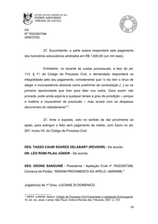 ESTADO DO RIO GRANDE DO SUL
       PODER JUDICIÁRIO
       TRIBUNAL DE JUSTIÇA


OS
Nº 70023007396
2008/CÍVEL



              27. Sucumbente, a parte autora responderá pelo pagamento
dos honorários advocatícios arbitrados em R$ 1.000,00 (um mil reais).


              Entretanto, no tocante às custas processuais, a teor do art.
113, § 1º, do Código de Processo Civil, o demandado responderá na
integralidade pelo seu pagamento, considerando que “o réu tem o ônus de
alegar a incompetência absoluta como preliminar de contestação [...] ou na
primeira oportunidade que tiver para falar nos autos. Caso assim não
proceda, pode ainda argüi-la a qualquer tempo e grau de jurisdição – porque
a matéria é insuscetível de preclusão – mas arcará com as despesas
decorrentes do retardamento”13.


              27. Ante o exposto, voto no sentido de dar provimento ao
apelo, para extinguir o feito sem julgamento de mérito, com fulcro no art.
267, inciso VII, do Código de Processo Civil.




DES. TASSO CAUBI SOARES DELABARY (REVISOR) - De acordo.
DR. LÉO ROMI PILAU JÚNIOR - De acordo.


DES. ODONE SANGUINÉ - Presidente - Apelação Cível nº 70023007396,
Comarca de Portão: "DERAM PROVIMENTO AO APELO. UNÂNIME."



Julgador(a) de 1º Grau: LUCIANE DI DOMENICO


13
  NERY JUNIOR, Nelson. Código de Processo Civil Comentado e Legislação Extravagante.
10. ed. rev. atual. e ampl. São Paulo: Editora Revista dos Tribunais, 2007, p. 372.

                                                                                 14
 